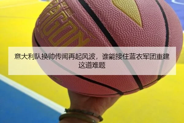 意大利队换帅传闻再起风波，谁能接住蓝衣军团重建这道难题